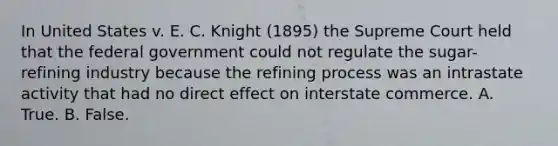 In United States v. E. C. Knight (1895) the Supreme Court held that the federal government could not regulate the sugar-refining industry because the refining process was an intrastate activity that had no direct effect on interstate commerce. A. True. B. False.