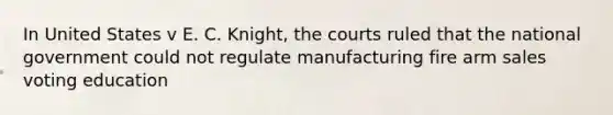 In United States v E. C. Knight, the courts ruled that the national government could not regulate manufacturing fire arm sales voting education