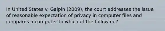 In United States v. Galpin (2009), the court addresses the issue of reasonable expectation of privacy in computer files and compares a computer to which of the following?