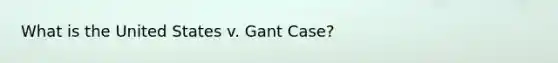 What is the United States v. Gant Case?