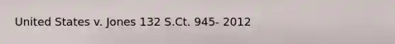 United States v. Jones 132 S.Ct. 945- 2012