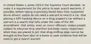 In United States v. Jones (2012) the Supreme Court decided: -to make it a requirement for the police to seek search warrants, if possible, before taking involuntary blood tests from suspected drunk drivers -police do not need a warrant to search a car -that placing a GPS tracking device on a drug suspect's car without a warrant is a search that falls under the rules of the 4th Amendment -that arrest, even on minor offenses, makes people subject to intrusive strip searches and body cavity inspections when they are placed in jail -that drug-sniffing dogs cannot be brought to the front door of a home to seek evidence that will be used to get a search warrant