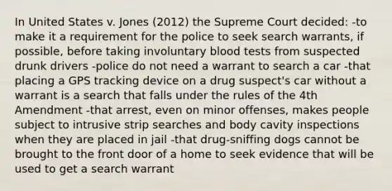 In United States v. Jones (2012) the Supreme Court decided: -to make it a requirement for the police to seek search warrants, if possible, before taking involuntary blood tests from suspected drunk drivers -police do not need a warrant to search a car -that placing a GPS tracking device on a drug suspect's car without a warrant is a search that falls under the rules of the 4th Amendment -that arrest, even on minor offenses, makes people subject to intrusive strip searches and body cavity inspections when they are placed in jail -that drug-sniffing dogs cannot be brought to the front door of a home to seek evidence that will be used to get a search warrant