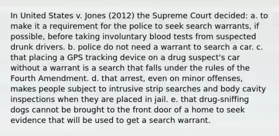 In United States v. Jones (2012) the Supreme Court decided: a. to make it a requirement for the police to seek search warrants, if possible, before taking involuntary blood tests from suspected drunk drivers. b. police do not need a warrant to search a car. c. that placing a GPS tracking device on a drug suspect's car without a warrant is a search that falls under the rules of the Fourth Amendment. d. that arrest, even on minor offenses, makes people subject to intrusive strip searches and body cavity inspections when they are placed in jail. e. that drug-sniffing dogs cannot be brought to the front door of a home to seek evidence that will be used to get a search warrant.