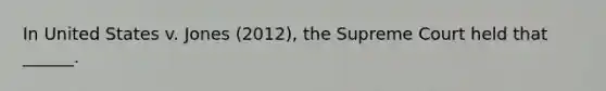 In United States v. Jones (2012), the Supreme Court held that ______.