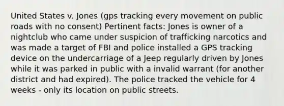 United States v. Jones (gps tracking every movement on public roads with no consent) Pertinent facts: Jones is owner of a nightclub who came under suspicion of trafficking narcotics and was made a target of FBI and police installed a GPS tracking device on the undercarriage of a Jeep regularly driven by Jones while it was parked in public with a invalid warrant (for another district and had expired). The police tracked the vehicle for 4 weeks - only its location on public streets.