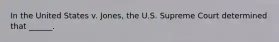 In the United States v. Jones, the U.S. Supreme Court determined that ______.