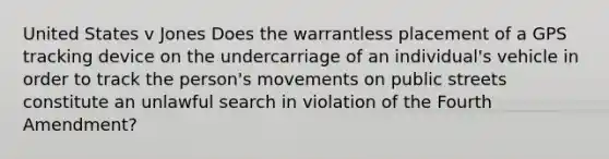 United States v Jones Does the warrantless placement of a GPS tracking device on the undercarriage of an individual's vehicle in order to track the person's movements on public streets constitute an unlawful search in violation of the Fourth Amendment?