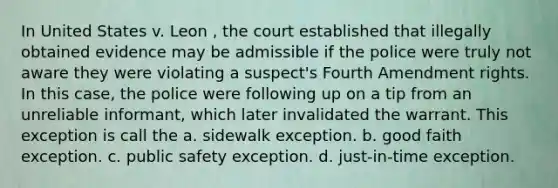 In United States v. Leon , the court established that illegally obtained evidence may be admissible if the police were truly not aware they were violating a suspect's Fourth Amendment rights. In this case, the police were following up on a tip from an unreliable informant, which later invalidated the warrant. This exception is call the a. sidewalk exception. b. good faith exception. c. public safety exception. d. just-in-time exception.