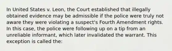 ​In United States v. Leon, the Court established that illegally obtained evidence may be admissible if the police were truly not aware they were violating a suspect's Fourth Amendment rights. In this case, the police were following up on a tip from an unreliable informant, which later invalidated the warrant. This exception is called the: