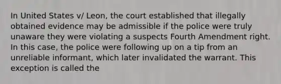 In United States v/ Leon, the court established that illegally obtained evidence may be admissible if the police were truly unaware they were violating a suspects Fourth Amendment right. In this case, the police were following up on a tip from an unreliable informant, which later invalidated the warrant. This exception is called the