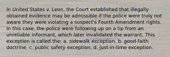 In United States v. Leon, the Court established that illegally obtained evidence may be admissible if the police were truly not aware they were violating a suspect's Fourth Amendment rights. In this case, the police were following up on a tip from an unreliable informant, which later invalidated the warrant. This exception is called the: a. sidewalk exception. b. good-faith doctrine. c. public safety exception. d. just-in-time exception.