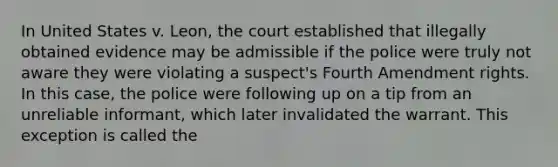 In United States v. Leon, the court established that illegally obtained evidence may be admissible if the police were truly not aware they were violating a suspect's Fourth Amendment rights. In this case, the police were following up on a tip from an unreliable informant, which later invalidated the warrant. This exception is called the