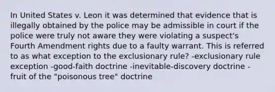 In United States v. Leon it was determined that evidence that is illegally obtained by the police may be admissible in court if the police were truly not aware they were violating a suspect's Fourth Amendment rights due to a faulty warrant. This is referred to as what exception to the exclusionary rule? -exclusionary rule exception -good-faith doctrine -inevitable-discovery doctrine -fruit of the "poisonous tree" doctrine