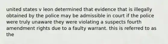 united states v leon determined that evidence that is illegally obtained by the police may be admissible in court if the police were truly unaware they were violating a suspects fourth amendment rights due to a faulty warrant. this is referred to as the