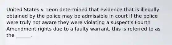 United States v. Leon determined that evidence that is illegally obtained by the police may be admissible in court if the police were truly not aware they were violating a suspect's Fourth Amendment rights due to a faulty warrant. this is referred to as the ______.