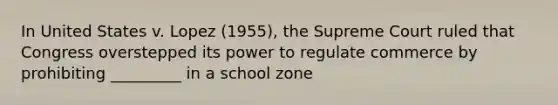 In United States v. Lopez (1955), the Supreme Court ruled that Congress overstepped its power to regulate commerce by prohibiting _________ in a school zone