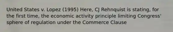 United States v. Lopez (1995) Here, CJ Rehnquist is stating, for the first time, the economic activity principle limiting Congress' sphere of regulation under the Commerce Clause