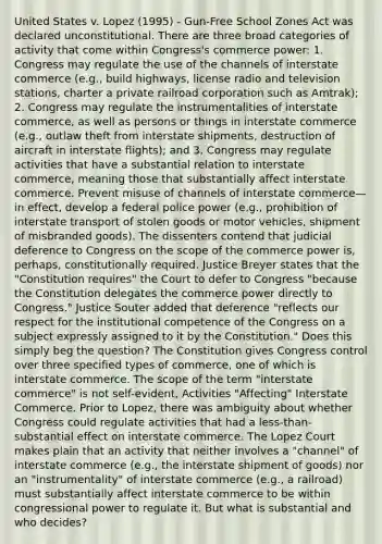 United States v. Lopez (1995) - Gun-Free School Zones Act was declared unconstitutional. There are three broad categories of activity that come within Congress's commerce power: 1. Congress may regulate the use of the channels of interstate commerce (e.g., build highways, license radio and television stations, charter a private railroad corporation such as Amtrak); 2. Congress may regulate the instrumentalities of interstate commerce, as well as persons or things in interstate commerce (e.g., outlaw theft from interstate shipments, destruction of aircraft in interstate flights); and 3. Congress may regulate activities that have a substantial relation to interstate commerce, meaning those that substantially affect interstate commerce. Prevent misuse of channels of interstate commerce—in effect, develop a federal police power (e.g., prohibition of interstate transport of stolen goods or motor vehicles, shipment of misbranded goods). The dissenters contend that judicial deference to Congress on the scope of the commerce power is, perhaps, constitutionally required. Justice Breyer states that the "Constitution requires" the Court to defer to Congress "because the Constitution delegates the commerce power directly to Congress." Justice Souter added that deference "reflects our respect for the institutional competence of the Congress on a subject expressly assigned to it by the Constitution." Does this simply beg the question? The Constitution gives Congress control over three specified types of commerce, one of which is interstate commerce. The scope of the term "interstate commerce" is not self-evident, Activities "Affecting" Interstate Commerce. Prior to Lopez, there was ambiguity about whether Congress could regulate activities that had a less-than-substantial effect on interstate commerce. The Lopez Court makes plain that an activity that neither involves a "channel" of interstate commerce (e.g., the interstate shipment of goods) nor an "instrumentality" of interstate commerce (e.g., a railroad) must substantially affect interstate commerce to be within congressional power to regulate it. But what is substantial and who decides?