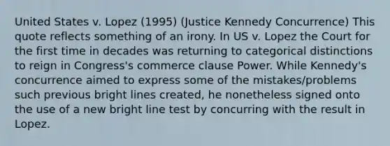 United States v. Lopez (1995) (Justice Kennedy Concurrence) This quote reflects something of an irony. In US v. Lopez the Court for the first time in decades was returning to categorical distinctions to reign in Congress's commerce clause Power. While Kennedy's concurrence aimed to express some of the mistakes/problems such previous bright lines created, he nonetheless signed onto the use of a new bright line test by concurring with the result in Lopez.