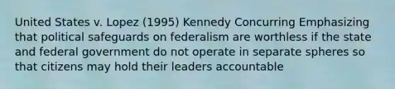 United States v. Lopez (1995) Kennedy Concurring Emphasizing that political safeguards on federalism are worthless if the state and federal government do not operate in separate spheres so that citizens may hold their leaders accountable