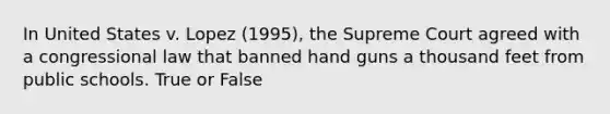 In United States v. Lopez (1995), the Supreme Court agreed with a congressional law that banned hand guns a thousand feet from public schools. True or False