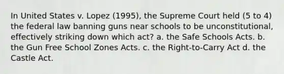 In United States v. Lopez (1995), the Supreme Court held (5 to 4) the federal law banning guns near schools to be unconstitutional, effectively striking down which act? a. the Safe Schools Acts. b. the Gun Free School Zones Acts. c. the Right-to-Carry Act d. the Castle Act.