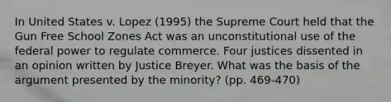 In United States v. Lopez (1995) the Supreme Court held that the Gun Free School Zones Act was an unconstitutional use of the federal power to regulate commerce. Four justices dissented in an opinion written by Justice Breyer. What was the basis of the argument presented by the minority? (pp. 469-470)