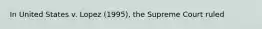 In United States v. Lopez (1995), the Supreme Court ruled