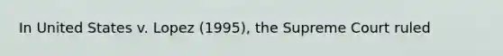 In United States v. Lopez (1995), the Supreme Court ruled