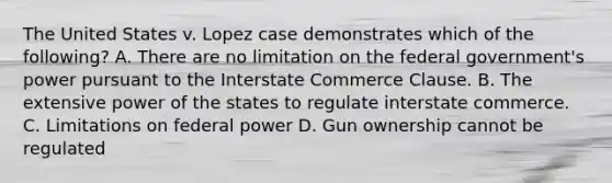 The United States v. Lopez case demonstrates which of the following? A. There are no limitation on the federal government's power pursuant to the Interstate Commerce Clause. B. The extensive power of the states to regulate interstate commerce. C. Limitations on federal power D. Gun ownership cannot be regulated