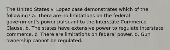 The United States v. Lopez case demonstrates which of the following? a. There are no limitations on the federal government's power pursuant to the Interstate Commerce Clause. b. The states have extensive power to regulate interstate commerce. c. There are limitations on federal power. d. Gun ownership cannot be regulated.