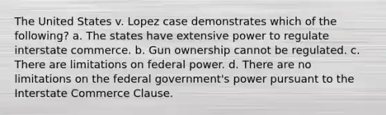 The United States v. Lopez case demonstrates which of the following? a. The states have extensive power to regulate interstate commerce. b. Gun ownership cannot be regulated. c. There are limitations on federal power. d. There are no limitations on the federal government's power pursuant to the Interstate Commerce Clause.