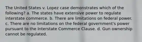 The United States v. Lopez case demonstrates which of the following? a. The states have extensive power to regulate interstate commerce. b. There are limitations on federal power. c. There are no limitations on the federal government's power pursuant to the Interstate Commerce Clause. d. Gun ownership cannot be regulated.