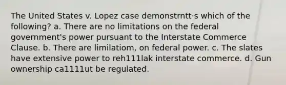 The United States v. Lopez case demonstrntt·s which of the following? a. There are no limitations on the federal government's power pursuant to the Interstate Commerce Clause. b. There are limilatiom, on federal power. c. The slates have extensive power to reh111lak interstate commerce. d. Gun ownership ca1111ut be regulated.