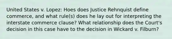 United States v. Lopez: Hoes does Justice Rehnquist define commerce, and what rule(s) does he lay out for interpreting the interstate commerce clause? What relationship does the Court's decision in this case have to the decision in Wickard v. Filburn?