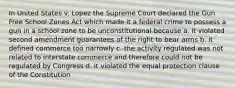 In United States v. Lopez the Supreme Court declared the Gun Free School Zones Act which made it a federal crime to possess a gun in a school zone to be unconstitutional because a. it violated second amendment guarantees of the right to bear arms b. it defined commerce too narrowly c. the activity regulated was not related to interstate commerce and therefore could not be regulated by Congress d. it violated the equal protection clause of the Constitution