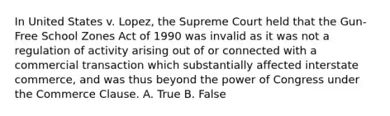 In United States v. Lopez, the Supreme Court held that the Gun-Free School Zones Act of 1990 was invalid as it was not a regulation of activity arising out of or connected with a commercial transaction which substantially affected interstate commerce, and was thus beyond the power of Congress under the Commerce Clause. A. True B. False