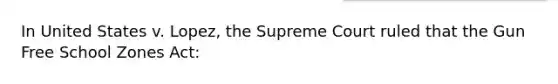 In United States v. Lopez, the Supreme Court ruled that the Gun Free School Zones Act: