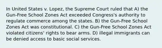 In United States v. Lopez, the Supreme Court ruled that A) the Gun-Free School Zones Act exceeded Congress's authority to regulate commerce among the states. B) the Gun-Free School Zones Act was constitutional. C) the Gun-Free School Zones Act violated citizens' rights to bear arms. D) illegal immigrants can be denied access to basic social services.