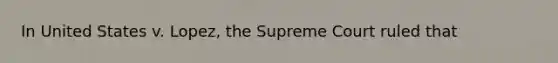 In United States v. Lopez, the Supreme Court ruled that