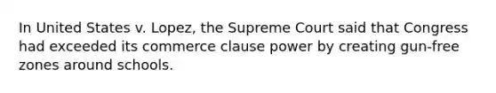 In United States v. Lopez, the Supreme Court said that Congress had exceeded its commerce clause power by creating gun-free zones around schools.