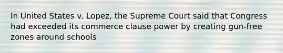 In United States v. Lopez, the Supreme Court said that Congress had exceeded its commerce clause power by creating gun-free zones around schools