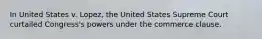 In United States v. Lopez, the United States Supreme Court curtailed Congress's powers under the commerce clause.