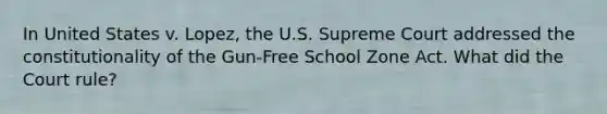 In United States v. Lopez, the U.S. Supreme Court addressed the constitutionality of the Gun-Free School Zone Act. What did the Court rule?