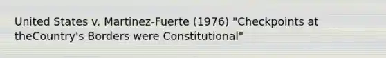 United States v. Martinez-Fuerte (1976) "Checkpoints at theCountry's Borders were Constitutional"