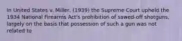 In United States v. Miller, (1939) the Supreme Court upheld the 1934 National Firearms Act's prohibition of sawed-off shotguns, largely on the basis that possession of such a gun was not related to