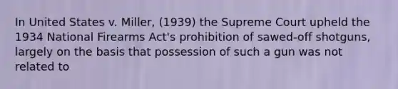 In United States v. Miller, (1939) the Supreme Court upheld the 1934 National Firearms Act's prohibition of sawed-off shotguns, largely on the basis that possession of such a gun was not related to