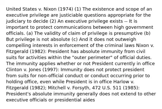 United States v. Nixon (1974) (1) The existence and scope of an executive privilege are justiciable questions appropriate for the judiciary to decide (2) An executive privilege exists -- It is important to protect communications between high government officials. (a) The validity of claim of privilege is presumptive (b) But privilege is not absolute (c) And it does not outweigh compelling interests in enforcement of the criminal laws Nixon v. Fitzgerald (1982): President has absolute immunity from civil suits for activities within the "outer perimeter" of official duties. The immunity applies whether or not President currently in office Clinton v. Jones (1997): Immunity does not protect president from suits for non-official conduct or conduct occurring prior to holding office, even while President is in office Harlow v. Fitzgerald (1982); Mitchell v. Forsyth, 472 U.S. 511 (1985): President's absolute immunity generally does not extend to other executive officials or presidential aides