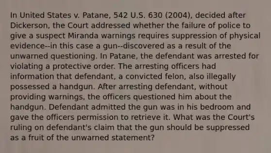 In United States v. Patane, 542 U.S. 630 (2004), decided after Dickerson, the Court addressed whether the failure of police to give a suspect Miranda warnings requires suppression of physical evidence--in this case a gun--discovered as a result of the unwarned questioning. In Patane, the defendant was arrested for violating a protective order. The arresting officers had information that defendant, a convicted felon, also illegally possessed a handgun. After arresting defendant, without providing warnings, the officers questioned him about the handgun. Defendant admitted the gun was in his bedroom and gave the officers permission to retrieve it. What was the Court's ruling on defendant's claim that the gun should be suppressed as a fruit of the unwarned statement?